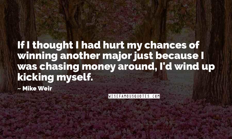 Mike Weir Quotes: If I thought I had hurt my chances of winning another major just because I was chasing money around, I'd wind up kicking myself.