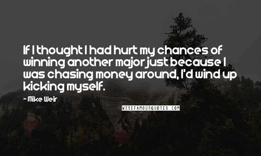 Mike Weir Quotes: If I thought I had hurt my chances of winning another major just because I was chasing money around, I'd wind up kicking myself.