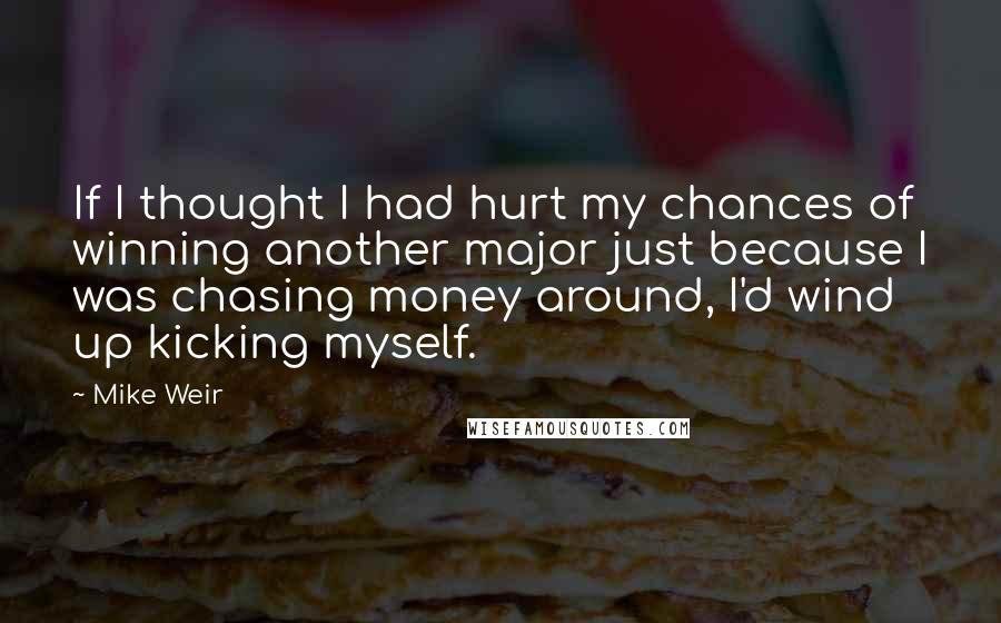 Mike Weir Quotes: If I thought I had hurt my chances of winning another major just because I was chasing money around, I'd wind up kicking myself.