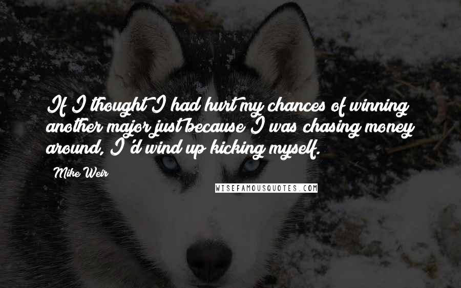 Mike Weir Quotes: If I thought I had hurt my chances of winning another major just because I was chasing money around, I'd wind up kicking myself.