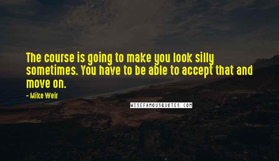 Mike Weir Quotes: The course is going to make you look silly sometimes. You have to be able to accept that and move on.