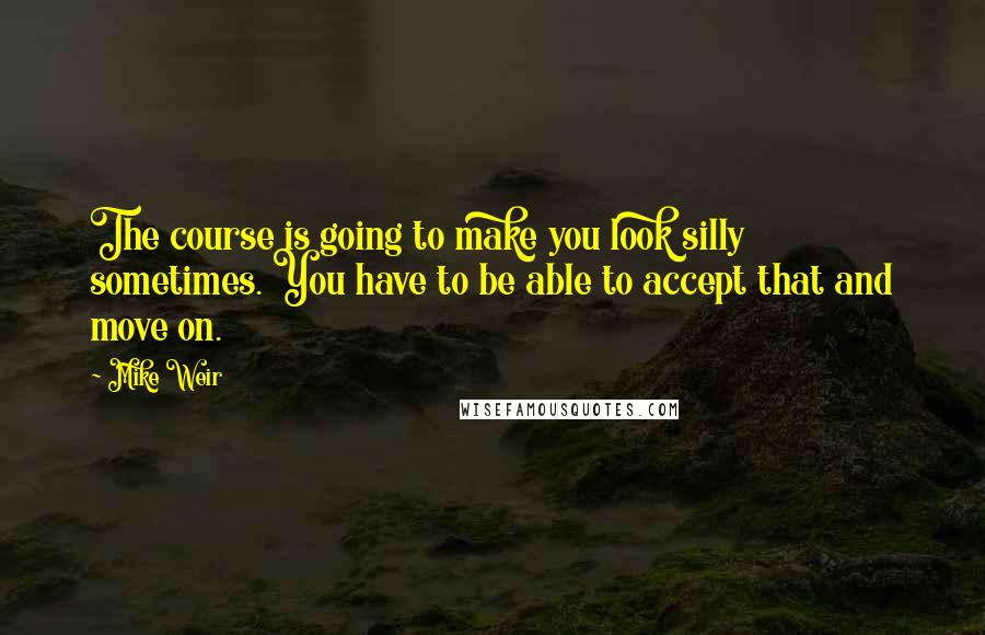 Mike Weir Quotes: The course is going to make you look silly sometimes. You have to be able to accept that and move on.