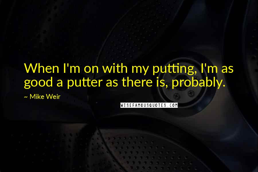 Mike Weir Quotes: When I'm on with my putting, I'm as good a putter as there is, probably.