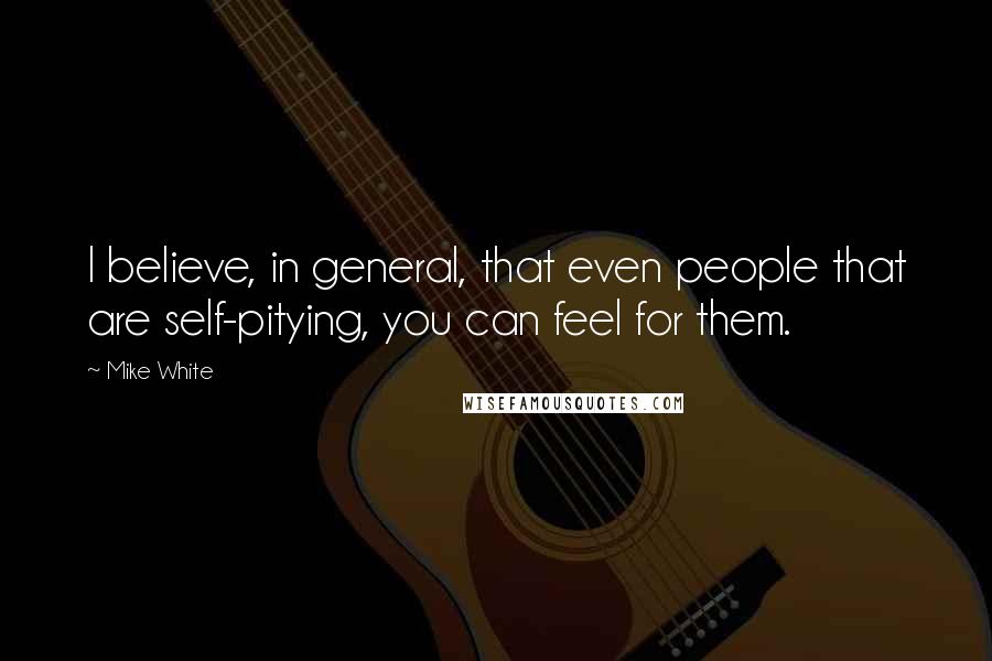 Mike White Quotes: I believe, in general, that even people that are self-pitying, you can feel for them.