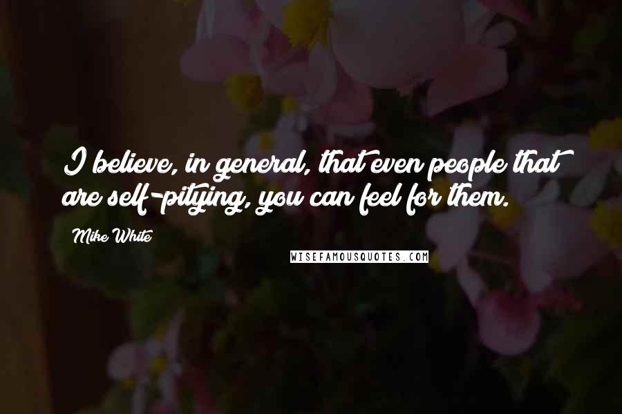 Mike White Quotes: I believe, in general, that even people that are self-pitying, you can feel for them.