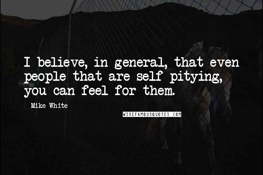 Mike White Quotes: I believe, in general, that even people that are self-pitying, you can feel for them.
