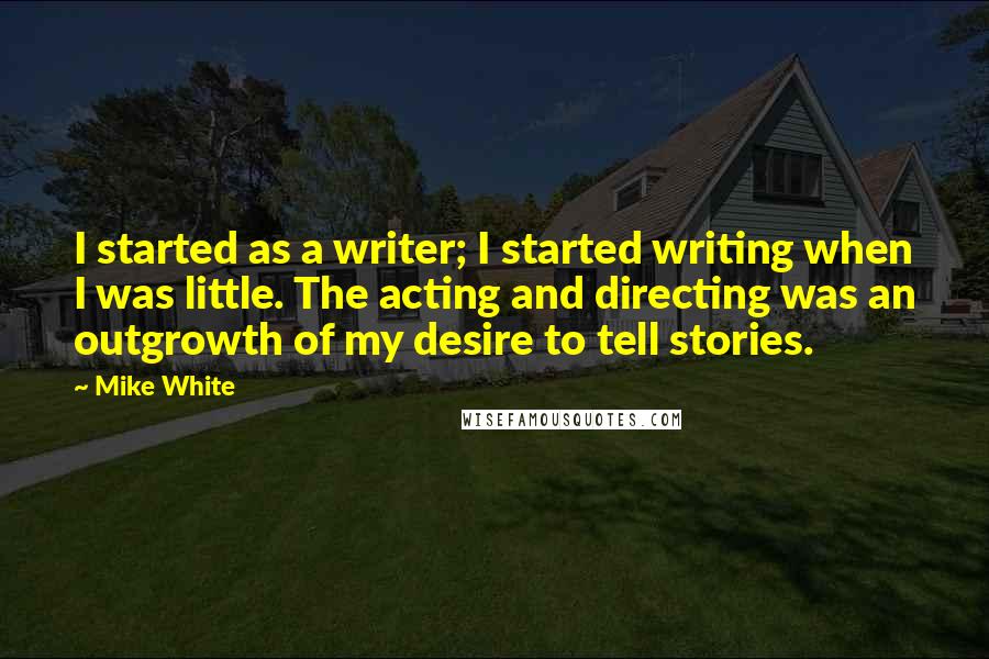 Mike White Quotes: I started as a writer; I started writing when I was little. The acting and directing was an outgrowth of my desire to tell stories.