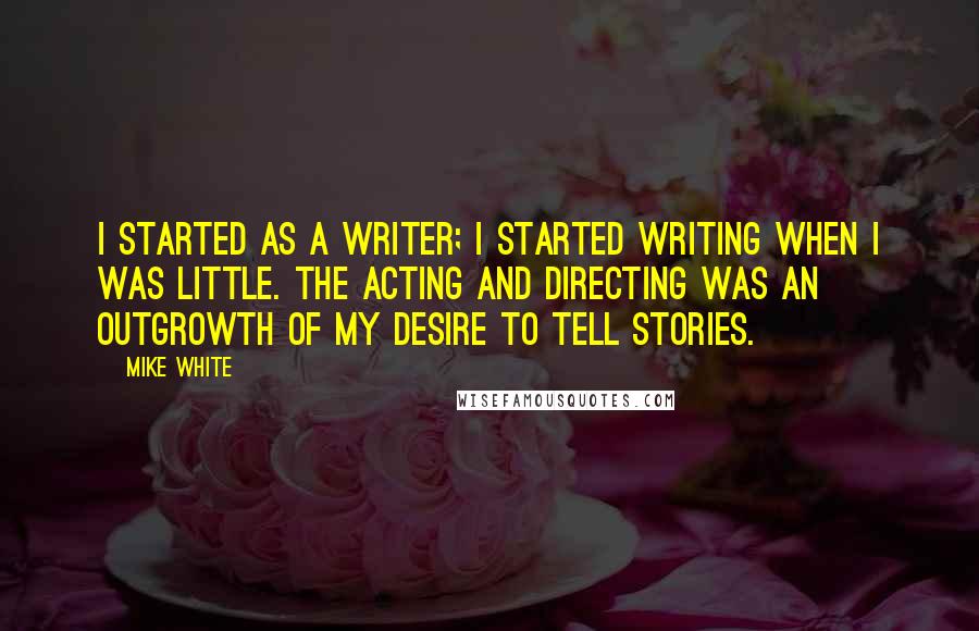 Mike White Quotes: I started as a writer; I started writing when I was little. The acting and directing was an outgrowth of my desire to tell stories.