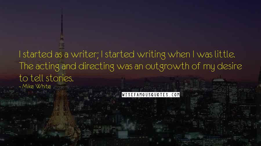 Mike White Quotes: I started as a writer; I started writing when I was little. The acting and directing was an outgrowth of my desire to tell stories.