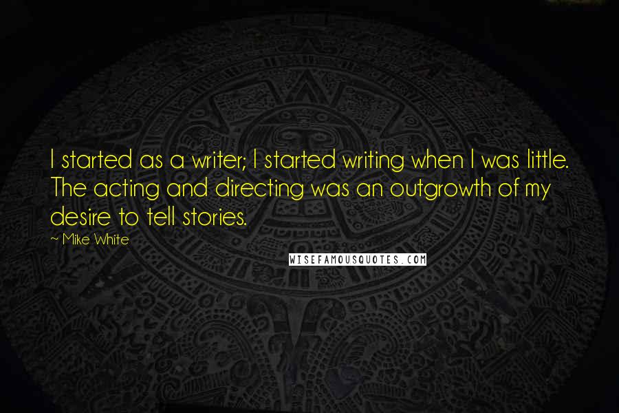 Mike White Quotes: I started as a writer; I started writing when I was little. The acting and directing was an outgrowth of my desire to tell stories.