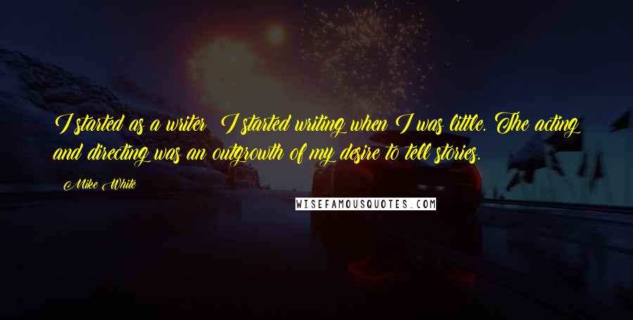 Mike White Quotes: I started as a writer; I started writing when I was little. The acting and directing was an outgrowth of my desire to tell stories.