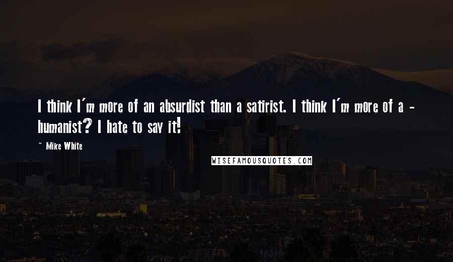 Mike White Quotes: I think I'm more of an absurdist than a satirist. I think I'm more of a - humanist? I hate to say it!