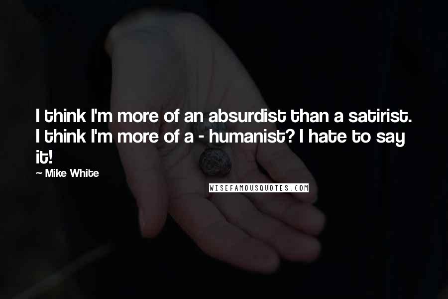 Mike White Quotes: I think I'm more of an absurdist than a satirist. I think I'm more of a - humanist? I hate to say it!