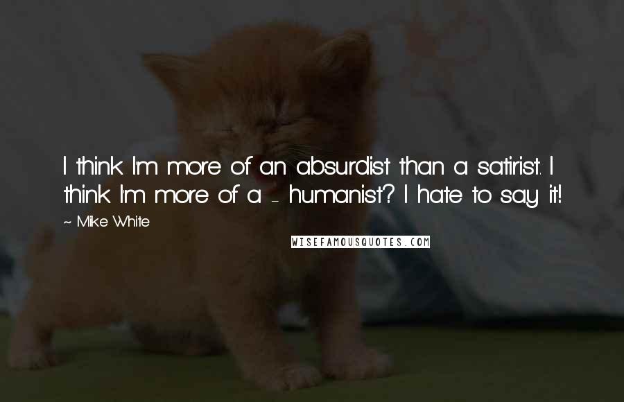 Mike White Quotes: I think I'm more of an absurdist than a satirist. I think I'm more of a - humanist? I hate to say it!