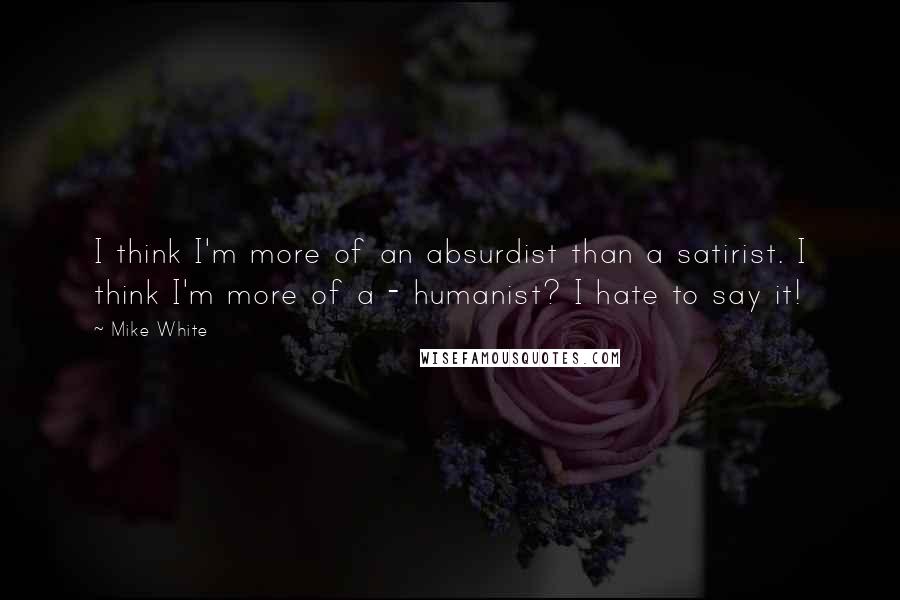 Mike White Quotes: I think I'm more of an absurdist than a satirist. I think I'm more of a - humanist? I hate to say it!