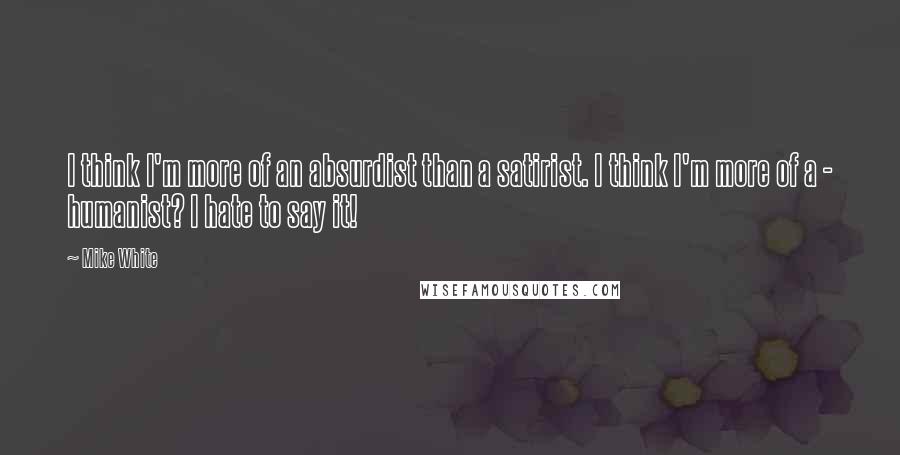 Mike White Quotes: I think I'm more of an absurdist than a satirist. I think I'm more of a - humanist? I hate to say it!