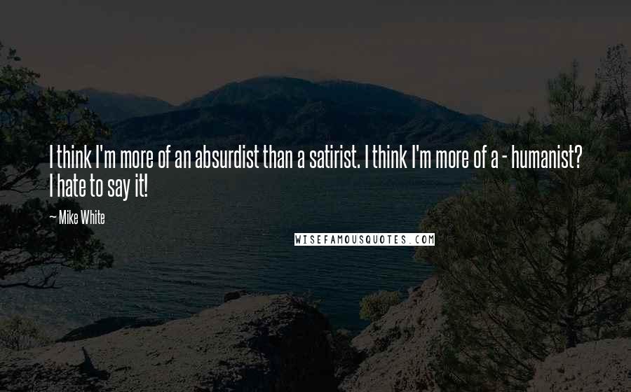 Mike White Quotes: I think I'm more of an absurdist than a satirist. I think I'm more of a - humanist? I hate to say it!