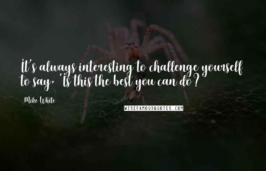Mike White Quotes: It's always interesting to challenge yourself to say, 'Is this the best you can do?'