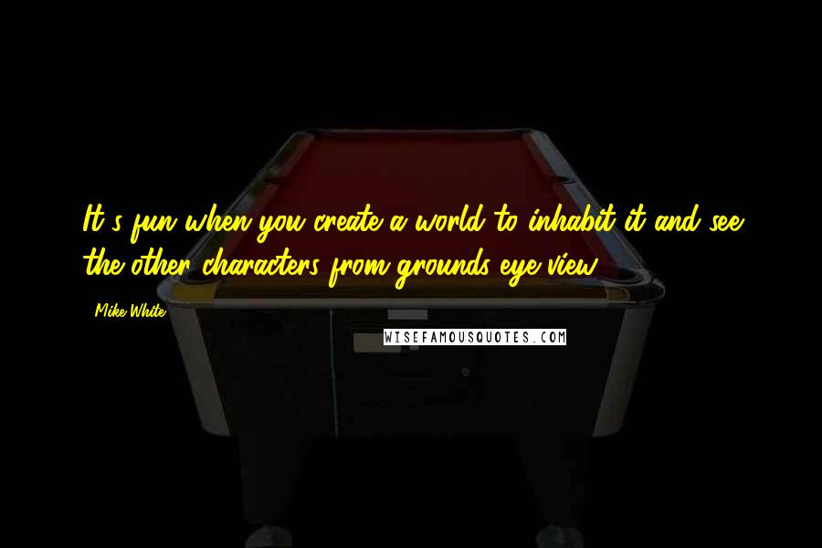 Mike White Quotes: It's fun when you create a world to inhabit it and see the other characters from grounds eye view.