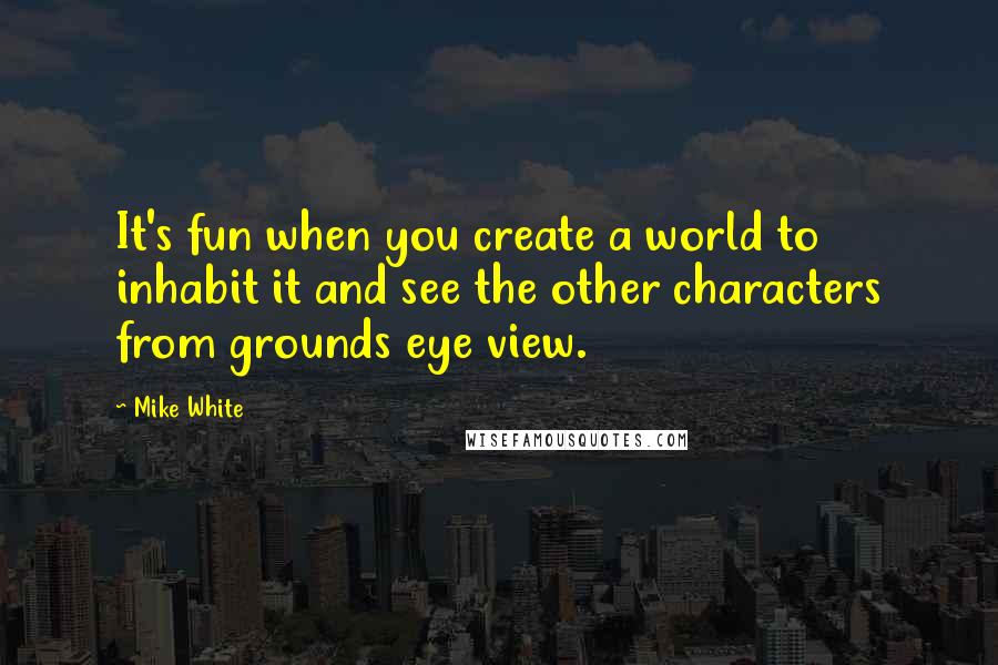 Mike White Quotes: It's fun when you create a world to inhabit it and see the other characters from grounds eye view.