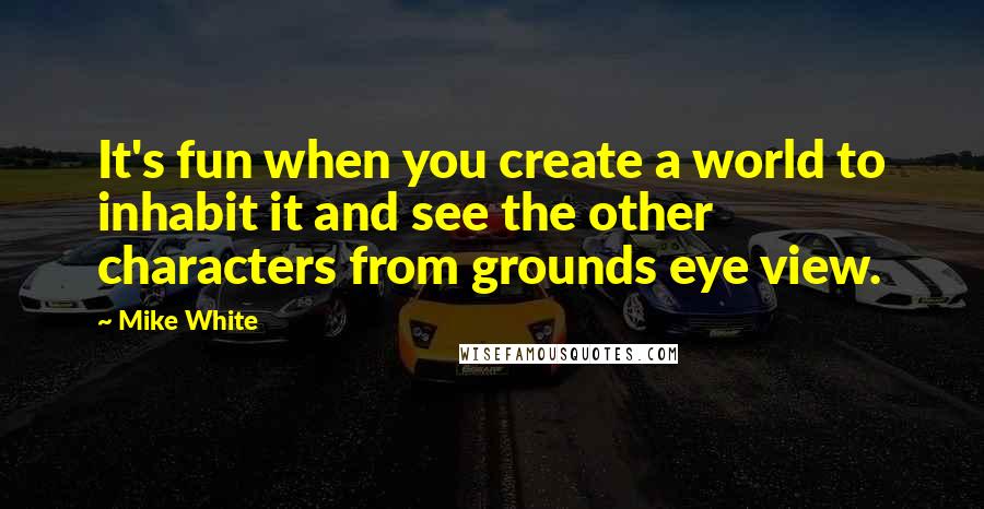 Mike White Quotes: It's fun when you create a world to inhabit it and see the other characters from grounds eye view.