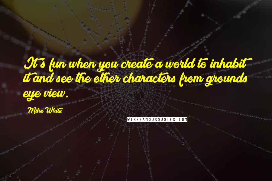 Mike White Quotes: It's fun when you create a world to inhabit it and see the other characters from grounds eye view.