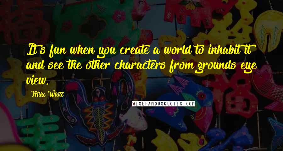 Mike White Quotes: It's fun when you create a world to inhabit it and see the other characters from grounds eye view.