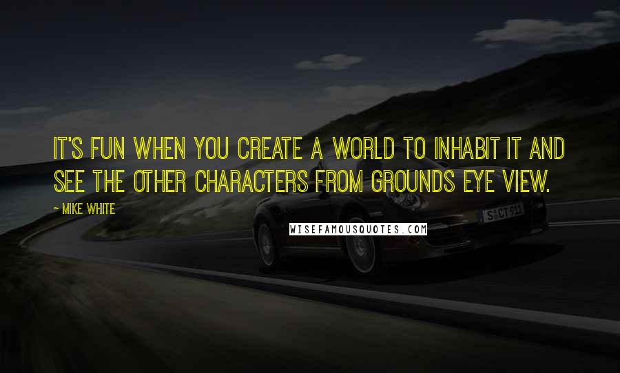 Mike White Quotes: It's fun when you create a world to inhabit it and see the other characters from grounds eye view.