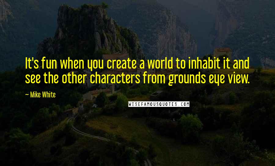 Mike White Quotes: It's fun when you create a world to inhabit it and see the other characters from grounds eye view.