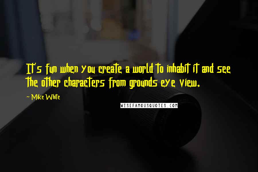 Mike White Quotes: It's fun when you create a world to inhabit it and see the other characters from grounds eye view.