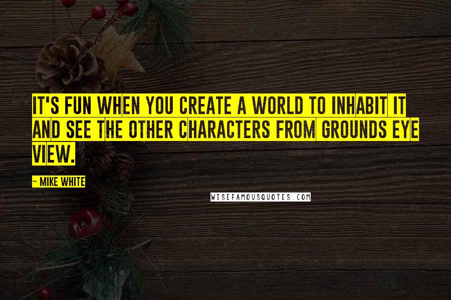 Mike White Quotes: It's fun when you create a world to inhabit it and see the other characters from grounds eye view.