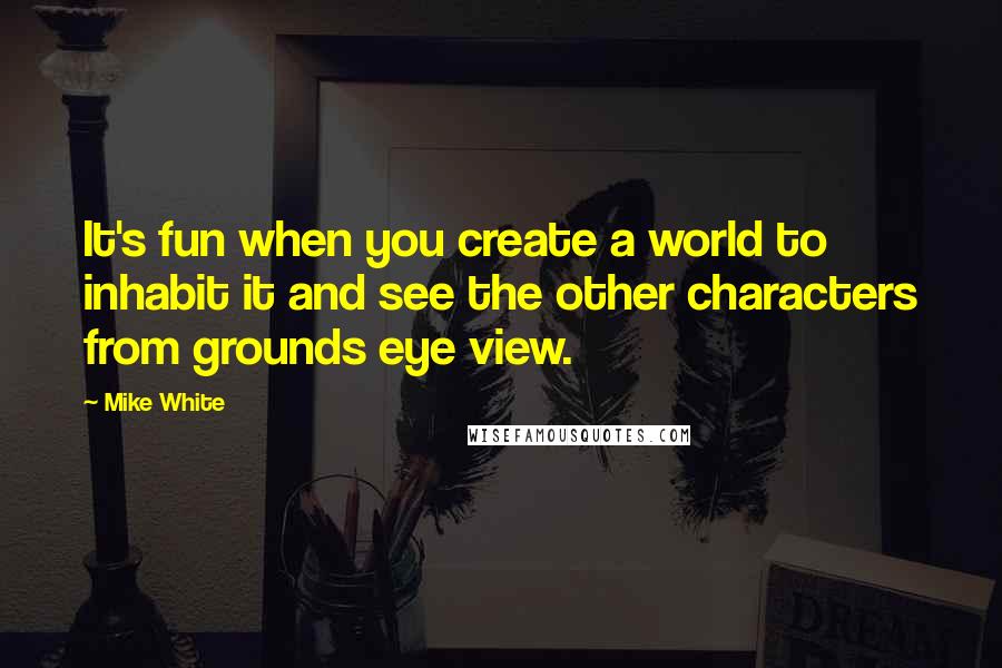 Mike White Quotes: It's fun when you create a world to inhabit it and see the other characters from grounds eye view.