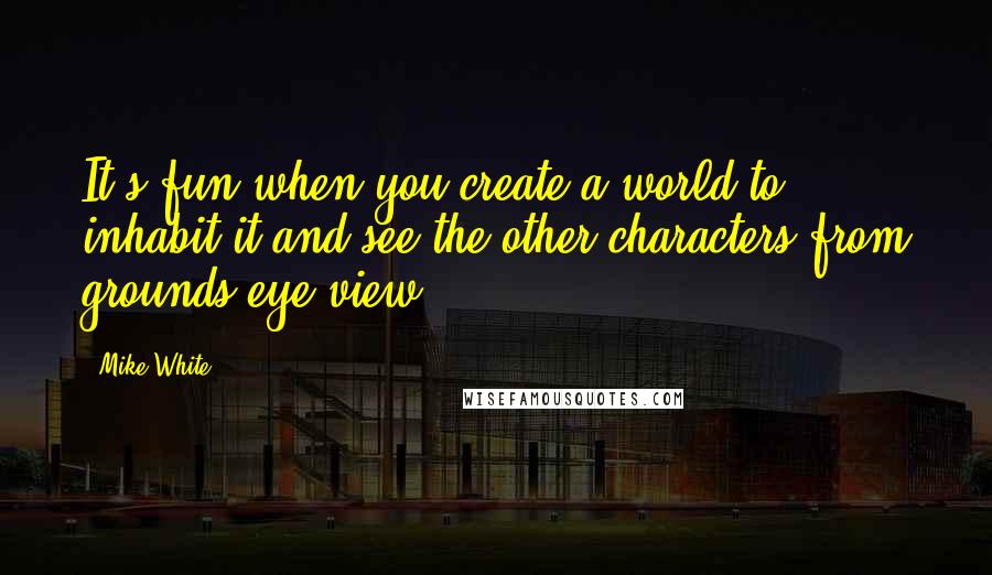 Mike White Quotes: It's fun when you create a world to inhabit it and see the other characters from grounds eye view.