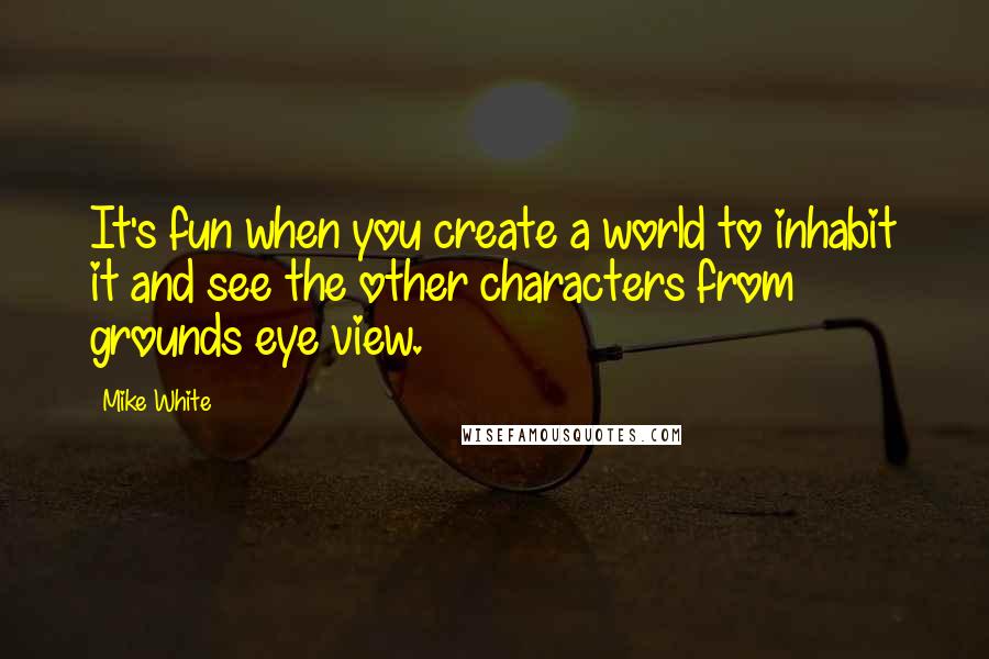 Mike White Quotes: It's fun when you create a world to inhabit it and see the other characters from grounds eye view.