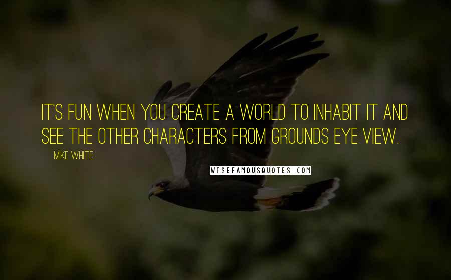 Mike White Quotes: It's fun when you create a world to inhabit it and see the other characters from grounds eye view.