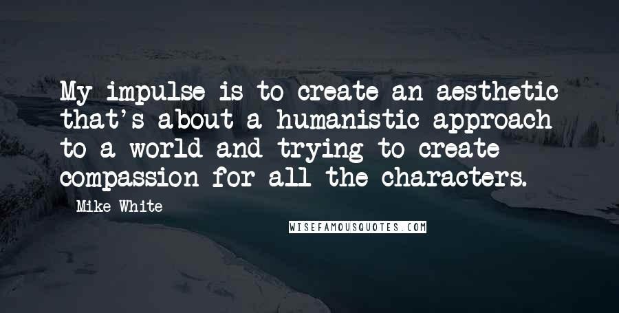 Mike White Quotes: My impulse is to create an aesthetic that's about a humanistic approach to a world and trying to create compassion for all the characters.