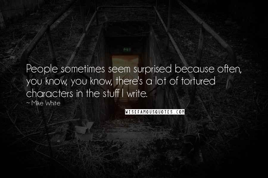 Mike White Quotes: People sometimes seem surprised because often, you know, you know, there's a lot of tortured characters in the stuff I write.