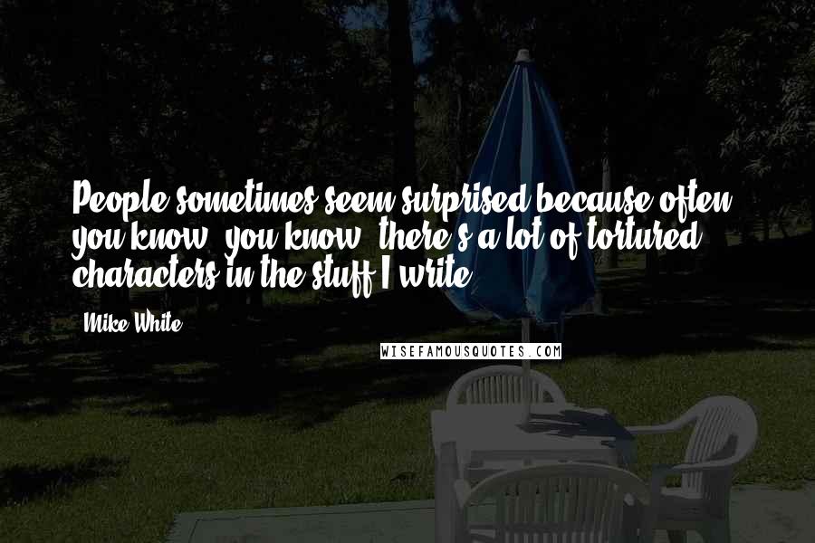 Mike White Quotes: People sometimes seem surprised because often, you know, you know, there's a lot of tortured characters in the stuff I write.