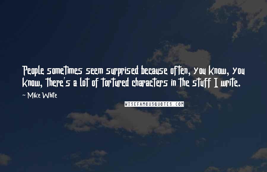Mike White Quotes: People sometimes seem surprised because often, you know, you know, there's a lot of tortured characters in the stuff I write.