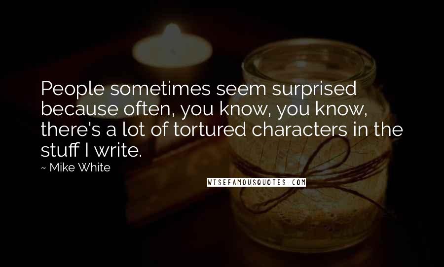 Mike White Quotes: People sometimes seem surprised because often, you know, you know, there's a lot of tortured characters in the stuff I write.