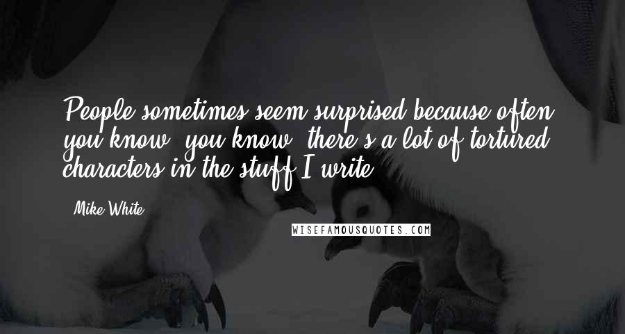 Mike White Quotes: People sometimes seem surprised because often, you know, you know, there's a lot of tortured characters in the stuff I write.