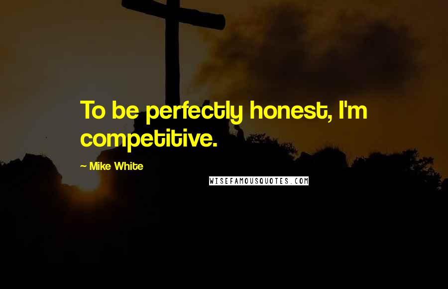 Mike White Quotes: To be perfectly honest, I'm competitive.