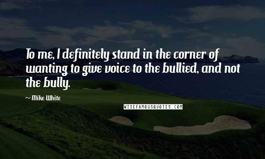 Mike White Quotes: To me, I definitely stand in the corner of wanting to give voice to the bullied, and not the bully.