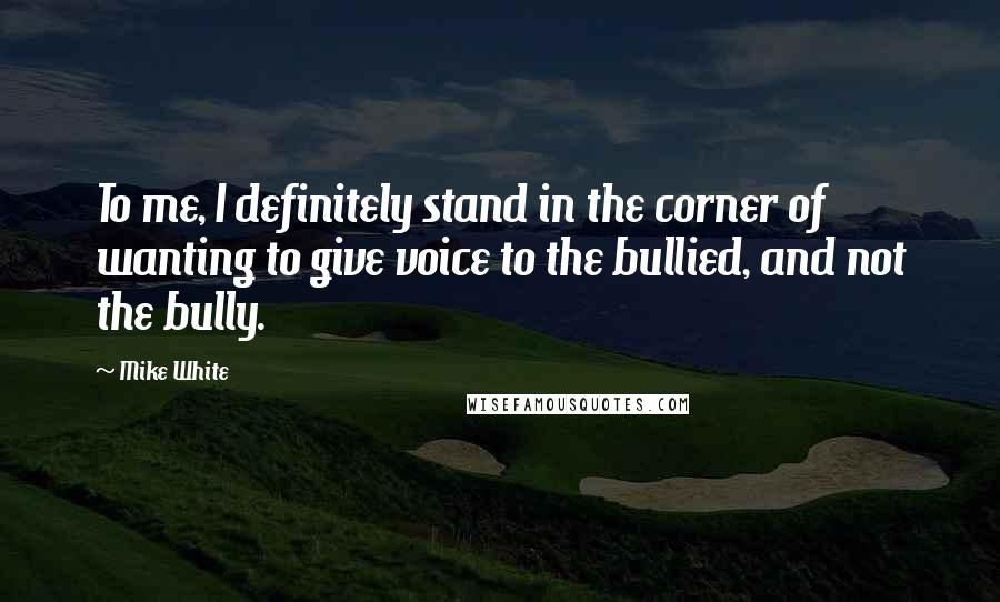 Mike White Quotes: To me, I definitely stand in the corner of wanting to give voice to the bullied, and not the bully.