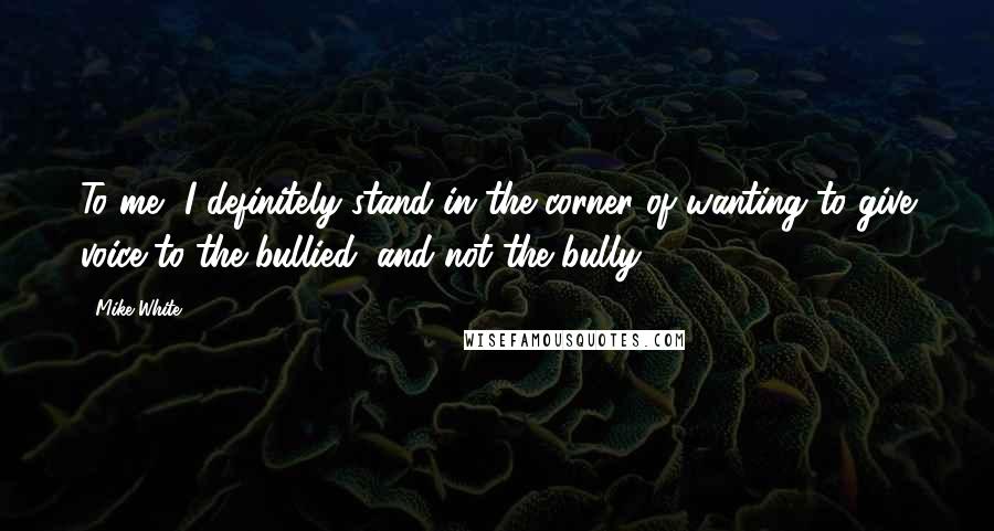 Mike White Quotes: To me, I definitely stand in the corner of wanting to give voice to the bullied, and not the bully.