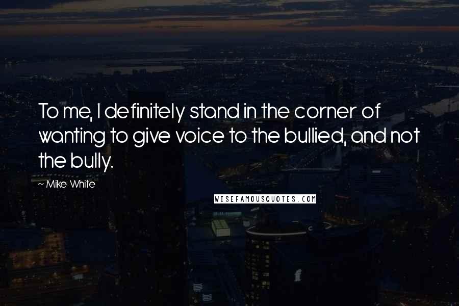 Mike White Quotes: To me, I definitely stand in the corner of wanting to give voice to the bullied, and not the bully.