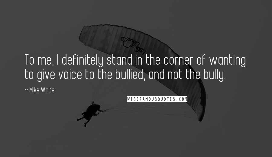 Mike White Quotes: To me, I definitely stand in the corner of wanting to give voice to the bullied, and not the bully.