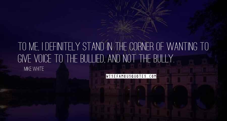 Mike White Quotes: To me, I definitely stand in the corner of wanting to give voice to the bullied, and not the bully.