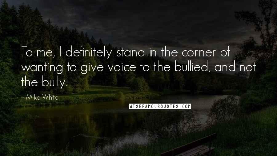 Mike White Quotes: To me, I definitely stand in the corner of wanting to give voice to the bullied, and not the bully.