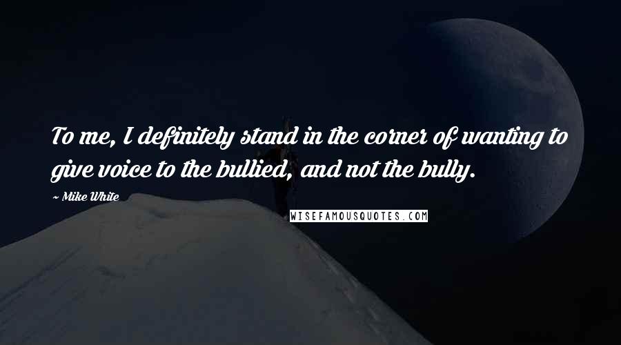 Mike White Quotes: To me, I definitely stand in the corner of wanting to give voice to the bullied, and not the bully.